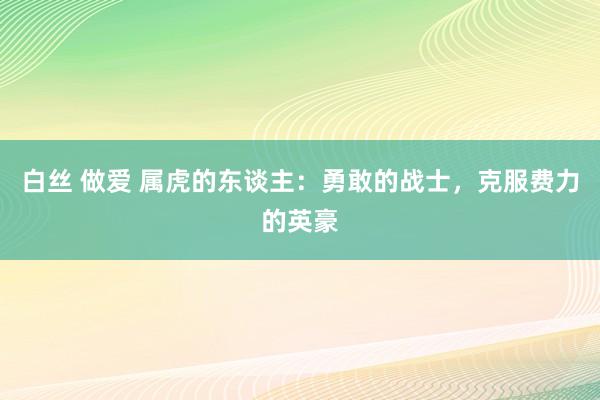白丝 做爱 属虎的东谈主：勇敢的战士，克服费力的英豪