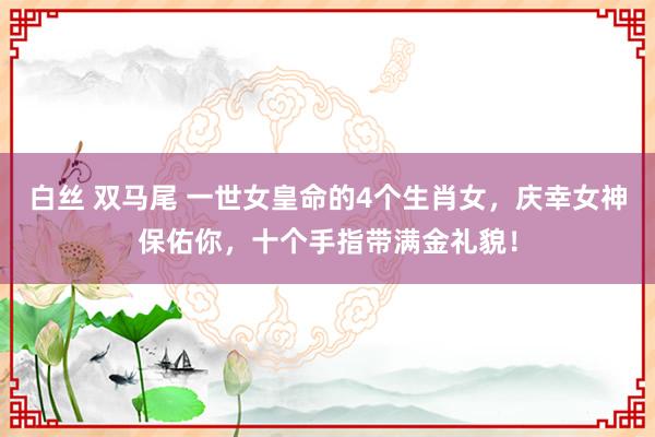 白丝 双马尾 一世女皇命的4个生肖女，庆幸女神保佑你，十个手指带满金礼貌！
