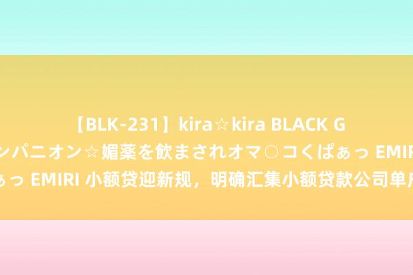 【BLK-231】kira☆kira BLACK GAL 黒ギャル中出し温泉コンパニオン☆媚薬を飲まされオマ○コくぱぁっ EMIRI 小额贷迎新规，明确汇集小额贷款公司单户贷款余额上限