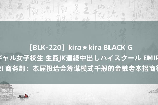 【BLK-220】kira★kira BLACK GAL 留年5年目のお姉黒ギャル女子校生 生姦JK連続中出しハイスクール EMIRI 商务部：本届投洽会筹谋模式千般的金融老本招商行径，为扩大投资妥洽赋能