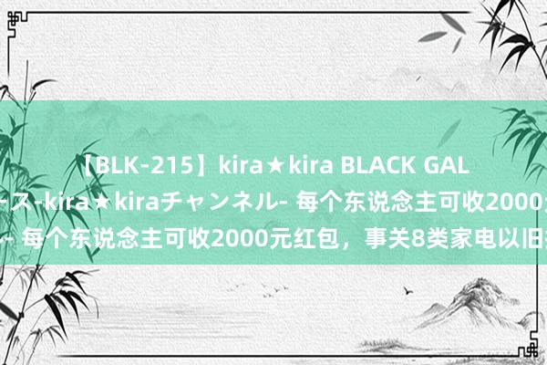 【BLK-215】kira★kira BLACK GAL 黒ギャル・EMIRIプロデュース-kira★kiraチャンネル- 每个东说念主可收2000元红包，事关8类家电以旧换新