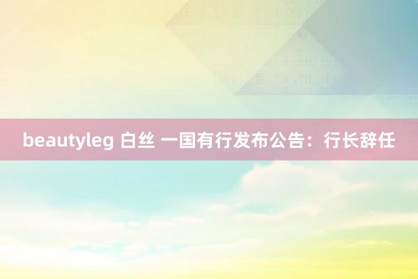 beautyleg 白丝 一国有行发布公告：行长辞任