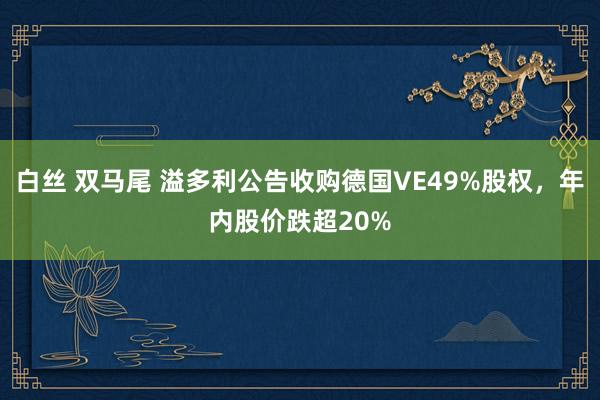白丝 双马尾 溢多利公告收购德国VE49%股权，年内股价跌超20%