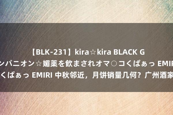 【BLK-231】kira☆kira BLACK GAL 黒ギャル中出し温泉コンパニオン☆媚薬を飲まされオマ○コくぱぁっ EMIRI 中秋邻近，月饼销量几何？广州酒家恢复来了