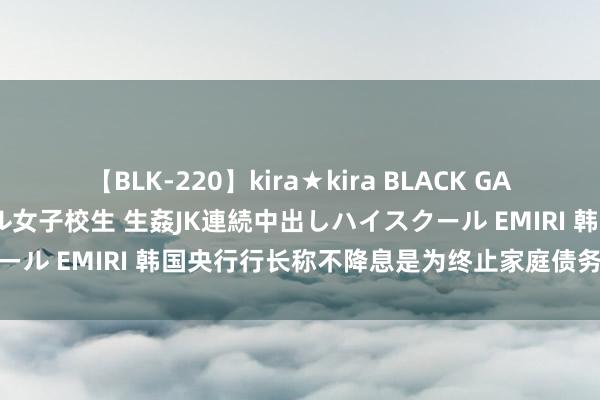 【BLK-220】kira★kira BLACK GAL 留年5年目のお姉黒ギャル女子校生 生姦JK連続中出しハイスクール EMIRI 韩国央行行长称不降息是为终止家庭债务和房价飞腾