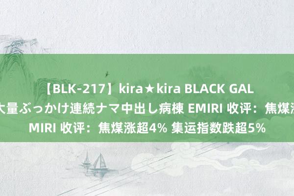 【BLK-217】kira★kira BLACK GAL黒ギャルご奉仕ナース 大量ぶっかけ連続ナマ中出し病棟 EMIRI 收评：焦煤涨超4% 集运指数跌超5%