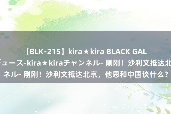 【BLK-215】kira★kira BLACK GAL 黒ギャル・EMIRIプロデュース-kira★kiraチャンネル- 刚刚！沙利文抵达北京，他思和中国谈什么？