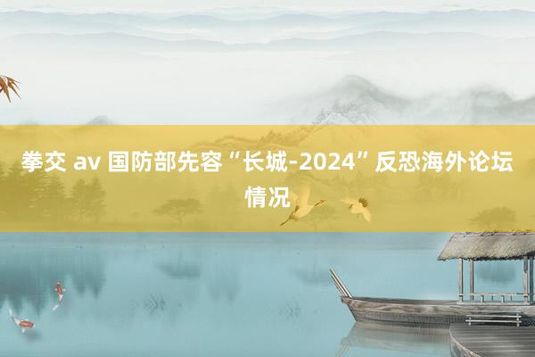 拳交 av 国防部先容“长城-2024”反恐海外论坛情况