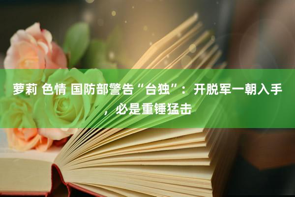 萝莉 色情 国防部警告“台独”：开脱军一朝入手，必是重锤猛击