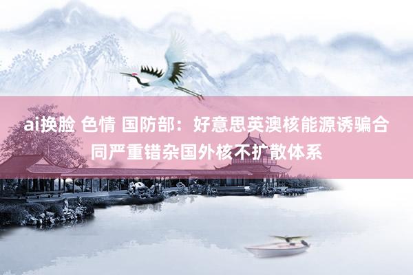 ai换脸 色情 国防部：好意思英澳核能源诱骗合同严重错杂国外核不扩散体系
