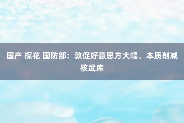 国产 探花 国防部：敦促好意思方大幅、本质削减核武库