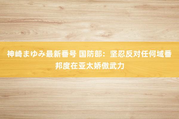 神崎まゆみ最新番号 国防部：坚忍反对任何域番邦度在亚太娇傲武力