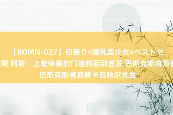 【BOMN-027】初撮り×爆乳美少女×ベストセレクション4時間 阿斯：上轮停赛的门迪将回到首发 巴斯克斯将顶替卡瓦哈尔先发