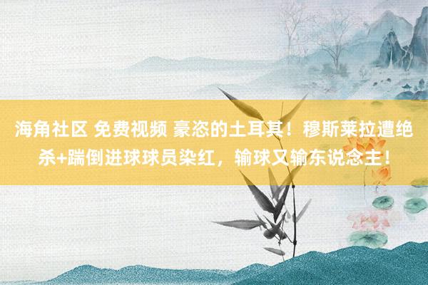 海角社区 免费视频 豪恣的土耳其！穆斯莱拉遭绝杀+踹倒进球球员染红，输球又输东说念主！