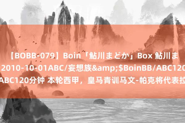 【BOBB-079】Boin「鮎川まどか」Box 鮎川まどか</a>2010-10-01ABC/妄想族&$BoinBB/ABC120分钟 本轮西甲，皇马青训马文-帕克将代表拉斯帕尔马斯战老东家
