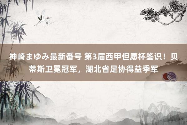 神崎まゆみ最新番号 第3届西甲但愿杯鉴识！贝蒂斯卫冕冠军，湖北省足协得益季军