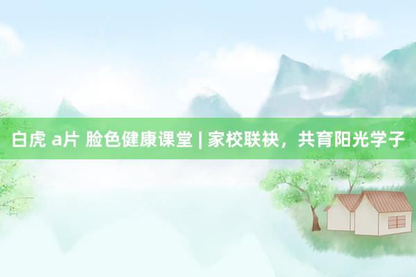 白虎 a片 脸色健康课堂 | 家校联袂，共育阳光学子