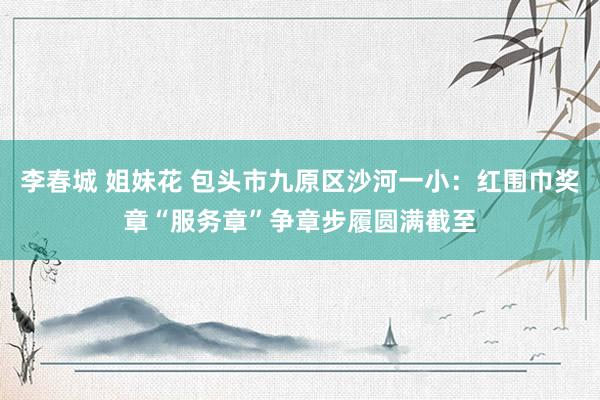 李春城 姐妹花 包头市九原区沙河一小：红围巾奖章“服务章”争章步履圆满截至