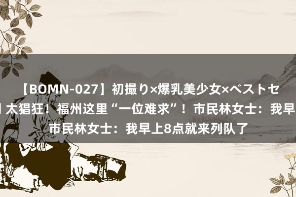 【BOMN-027】初撮り×爆乳美少女×ベストセレクション4時間 太猖狂！福州这里“一位难求”！市民林女士：我早上8点就来列队了