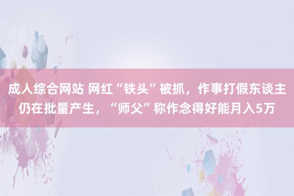 成人综合网站 网红“铁头”被抓，作事打假东谈主仍在批量产生，“师父”称作念得好能月入5万