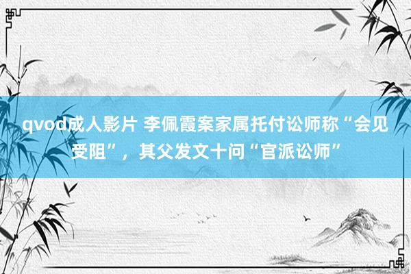 qvod成人影片 李佩霞案家属托付讼师称“会见受阻”，其父发文十问“官派讼师”