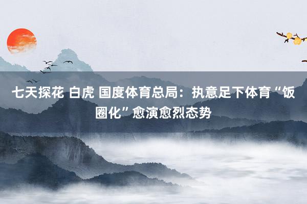 七天探花 白虎 国度体育总局：执意足下体育“饭圈化”愈演愈烈态势
