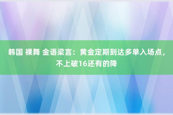 韩国 裸舞 金语梁言：黄金定期到达多单入场点，不上破16还有的降