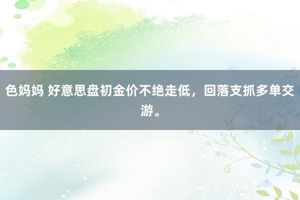 色妈妈 好意思盘初金价不绝走低，回落支抓多单交游。