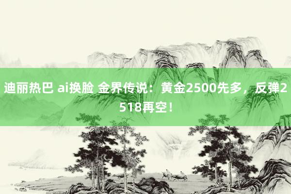 迪丽热巴 ai换脸 金界传说：黄金2500先多，反弹2518再空！