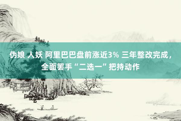 伪娘 人妖 阿里巴巴盘前涨近3% 三年整改完成，全面罢手“二选一”把持动作