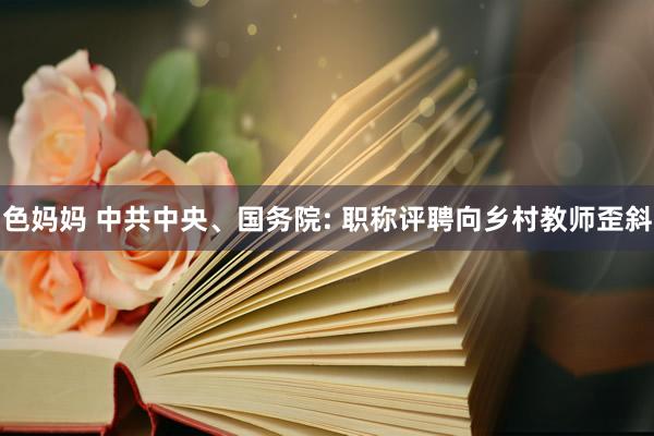 色妈妈 中共中央、国务院: 职称评聘向乡村教师歪斜