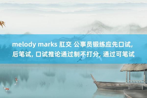 melody marks 肛交 公事员锻练应先口试, 后笔试, 口试推论通过制不打分, 通过可笔试