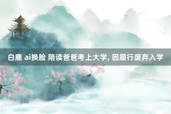 白鹿 ai换脸 陪读爸爸考上大学, 因履行废弃入学