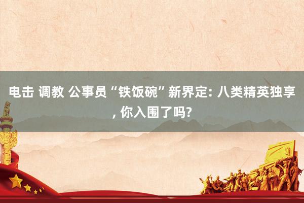 电击 调教 公事员“铁饭碗”新界定: 八类精英独享, 你入围了吗?
