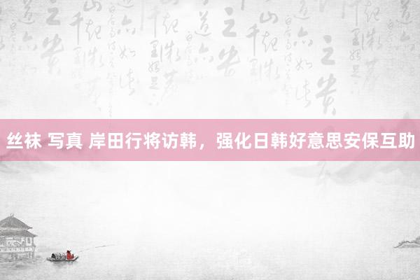 丝袜 写真 岸田行将访韩，强化日韩好意思安保互助