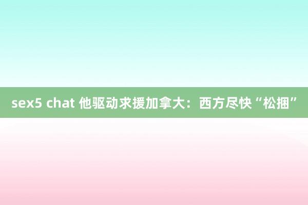 sex5 chat 他驱动求援加拿大：西方尽快“松捆”