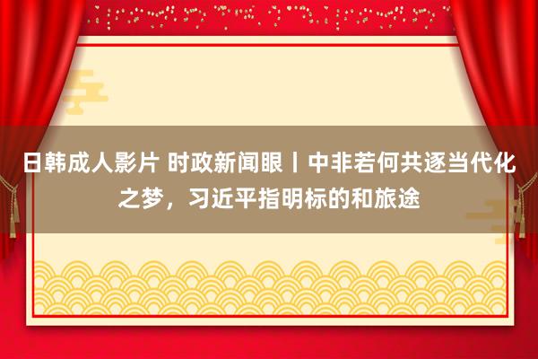 日韩成人影片 时政新闻眼丨中非若何共逐当代化之梦，习近平指明标的和旅途