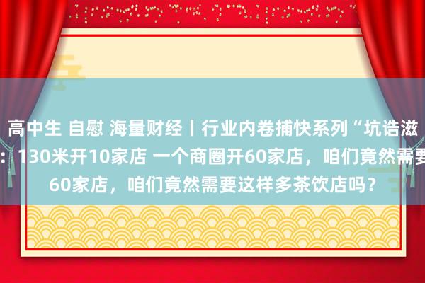 高中生 自慰 海量财经丨行业内卷捕快系列“坑诰滋长的茶饮行业”①：130米开10家店 一个商圈开60家店，咱们竟然需要这样多茶饮店吗？