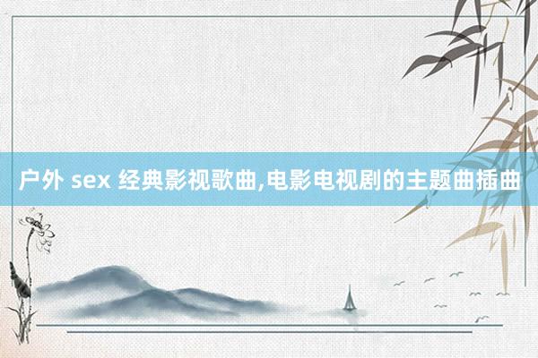 户外 sex 经典影视歌曲,电影电视剧的主题曲插曲