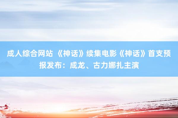 成人综合网站 《神话》续集电影《神话》首支预报发布：成龙、古力娜扎主演