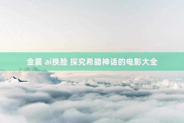 金晨 ai换脸 探究希腊神话的电影大全