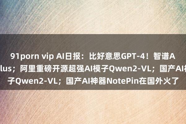 91porn vip AI日报：比好意思GPT-4！智谱AI发布最新模子GLM-4-Plus；阿里重磅开源超强AI模子Qwen2-VL；国产AI神器NotePin在国外火了