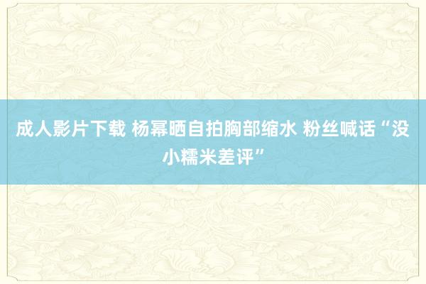 成人影片下载 杨幂晒自拍胸部缩水 粉丝喊话“没小糯米差评”