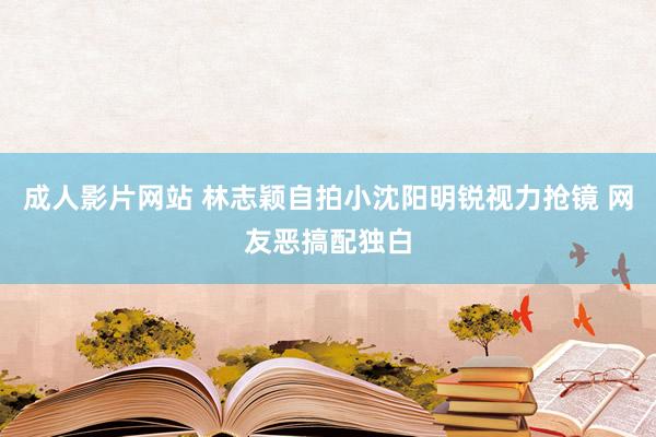 成人影片网站 林志颖自拍小沈阳明锐视力抢镜 网友恶搞配独白