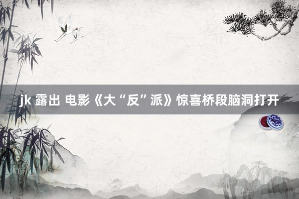 jk 露出 电影《大“反”派》惊喜桥段脑洞打开