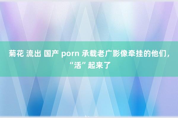 菊花 流出 国产 porn 承载老广影像牵挂的他们，“活”起来了