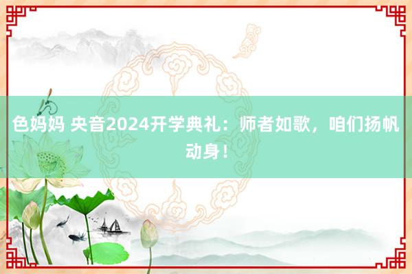 色妈妈 央音2024开学典礼：师者如歌，咱们扬帆动身！