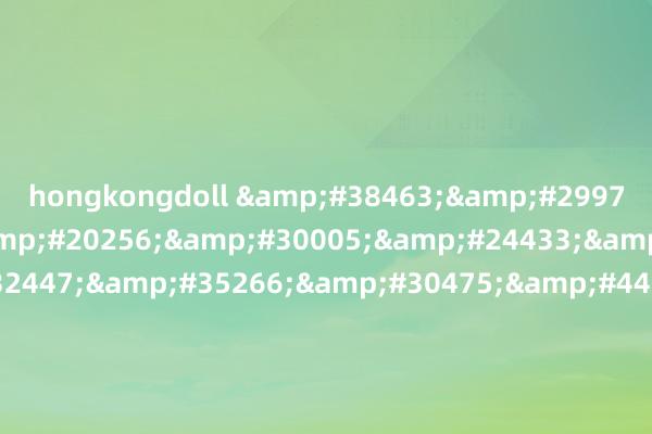hongkongdoll &#38463;&#29976;&#27491;&#20256;&#30005;&#24433;&#22312;&#32447;&#35266;&#30475;&#44;&#28504;&#37329;&#33714;&#21644;&#35199;&#38376;&#24198;&#35270;&#39057;