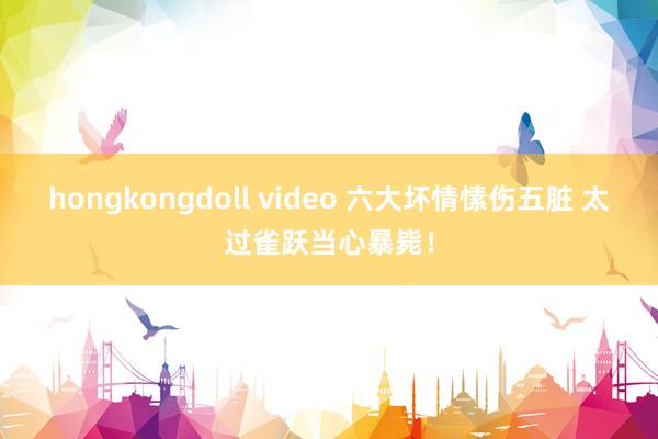 hongkongdoll video 六大坏情愫伤五脏 太过雀跃当心暴毙！