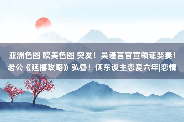 亚洲色图 欧美色图 突发！吴谨言官宣领证娶妻！老公《延禧攻略》弘昼！俩东谈主恋爱六年|恋情